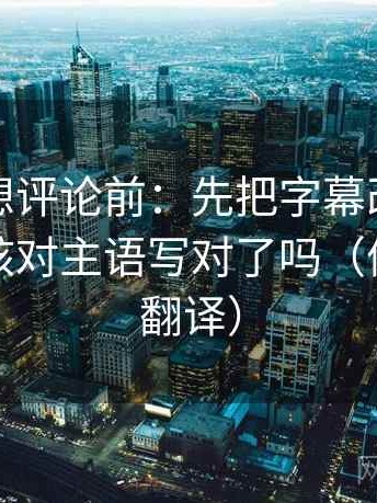 茶杯狐想评论前：先把字幕改成描述句，再核对主语写对了吗（像做口径翻译）