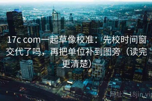 17c com一起草像校准：先校时间窗交代了吗，再把单位补到图旁（读完更清楚）