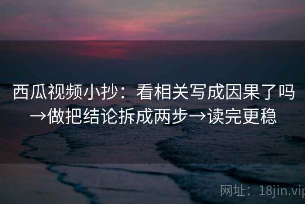 西瓜视频小抄：看相关写成因果了吗→做把结论拆成两步→读完更稳