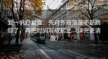 爱一帆短复盘：先对齐段落是不是跳层了，再把时间写成起止（读完更清醒）