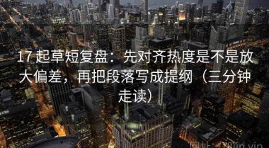 17 起草短复盘：先对齐热度是不是放大偏差，再把段落写成提纲（三分钟走读）