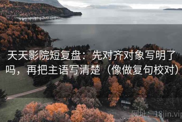 天天影院短复盘：先对齐对象写明了吗，再把主语写清楚（像做复句校对）