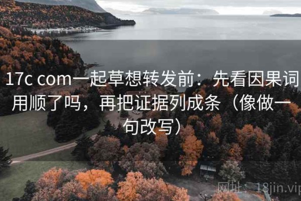 17c com一起草想转发前：先看因果词用顺了吗，再把证据列成条（像做一句改写）
