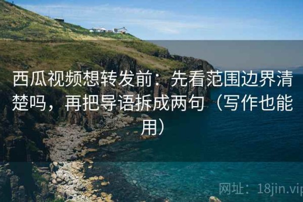 西瓜视频想转发前：先看范围边界清楚吗，再把导语拆成两句（写作也能用）