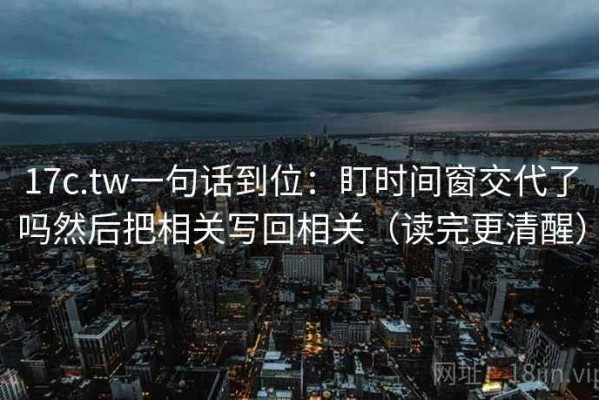 17c.tw一句话到位：盯时间窗交代了吗然后把相关写回相关（读完更清醒）