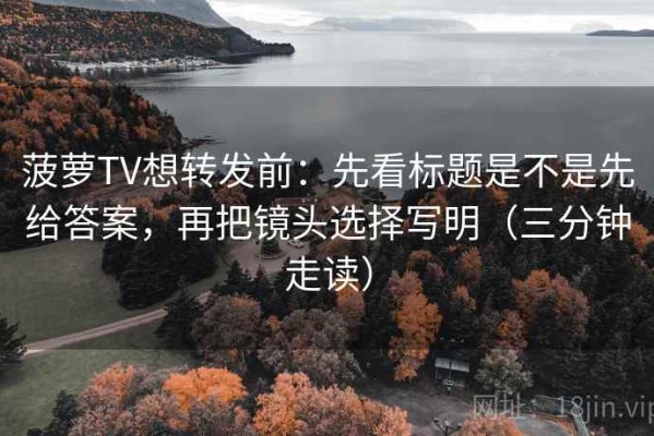 菠萝TV想转发前：先看标题是不是先给答案，再把镜头选择写明（三分钟走读）