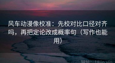 风车动漫像校准：先校对比口径对齐吗，再把定论改成概率句（写作也能用）