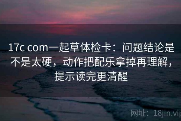 17c com一起草体检卡：问题结论是不是太硬，动作把配乐拿掉再理解，提示读完更清醒