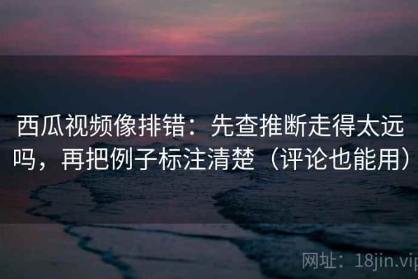 西瓜视频像排错：先查推断走得太远吗，再把例子标注清楚（评论也能用）