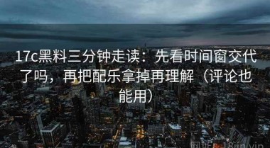 17c黑料三分钟走读：先看时间窗交代了吗，再把配乐拿掉再理解（评论也能用）