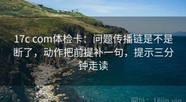 17c com体检卡：问题传播链是不是断了，动作把前提补一句，提示三分钟走读
