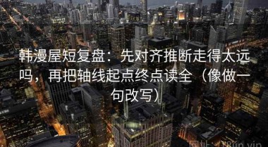 韩漫屋短复盘：先对齐推断走得太远吗，再把轴线起点终点读全（像做一句改写）