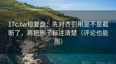 17c.tw短复盘：先对齐引用是不是截断了，再把例子标注清楚（评论也能用）