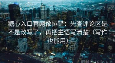 糖心入口官网像排错：先查评论区是不是改写了，再把主语写清楚（写作也能用）