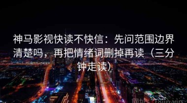 神马影视快读不快信：先问范围边界清楚吗，再把情绪词删掉再读（三分钟走读）