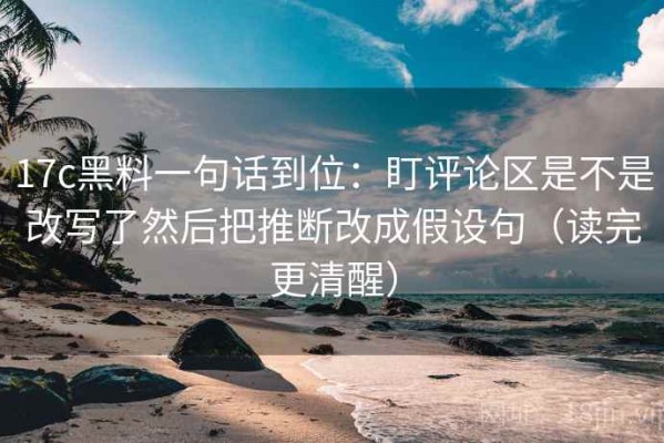 17c黑料一句话到位：盯评论区是不是改写了然后把推断改成假设句（读完更清醒）