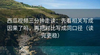 西瓜视频三分钟走读：先看相关写成因果了吗，再把对比写成同口径（读完更稳）