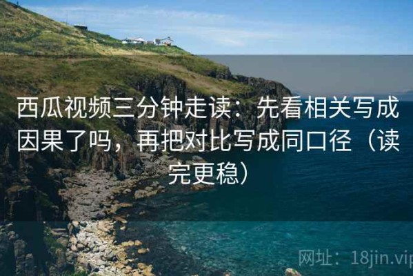 西瓜视频三分钟走读：先看相关写成因果了吗，再把对比写成同口径（读完更稳）