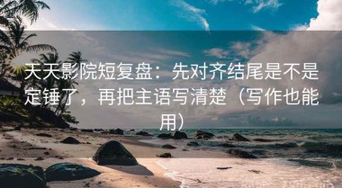 天天影院短复盘：先对齐结尾是不是定锤了，再把主语写清楚（写作也能用）