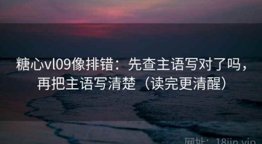 糖心vl09像排错：先查主语写对了吗，再把主语写清楚（读完更清醒）