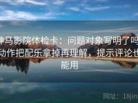 神马影院体检卡：问题对象写明了吗，动作把配乐拿掉再理解，提示评论也能用