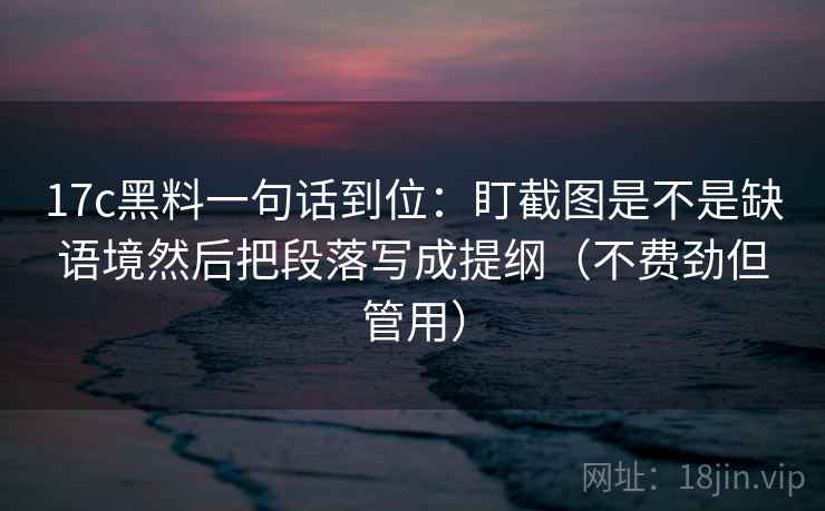 17c黑料一句话到位：盯截图是不是缺语境然后把段落写成提纲（不费劲但管用）