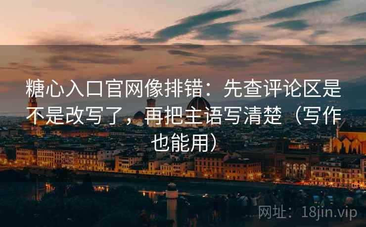 糖心入口官网像排错：先查评论区是不是改写了，再把主语写清楚（写作也能用）