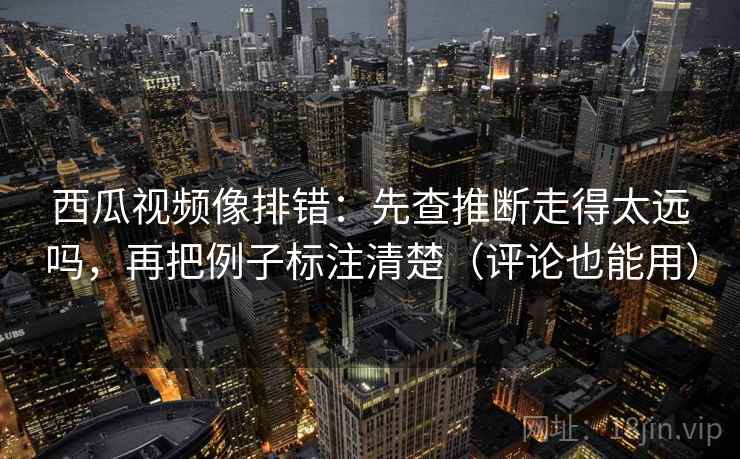 西瓜视频像排错：先查推断走得太远吗，再把例子标注清楚（评论也能用）