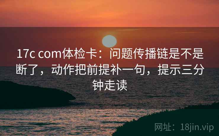 17c com体检卡：问题传播链是不是断了，动作把前提补一句，提示三分钟走读