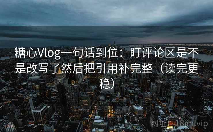 糖心Vlog一句话到位：盯评论区是不是改写了然后把引用补完整（读完更稳）