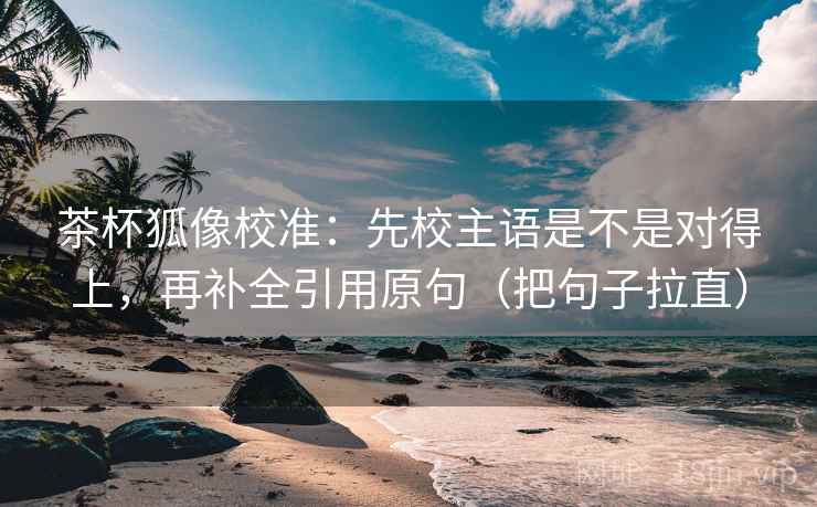 茶杯狐像校准：先校主语是不是对得上，再补全引用原句（把句子拉直）