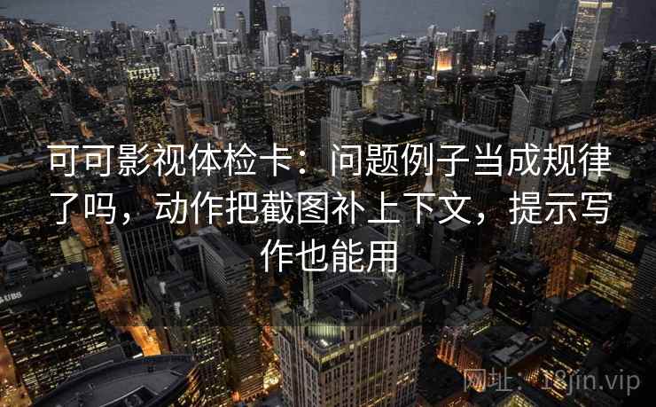 可可影视体检卡：问题例子当成规律了吗，动作把截图补上下文，提示写作也能用
