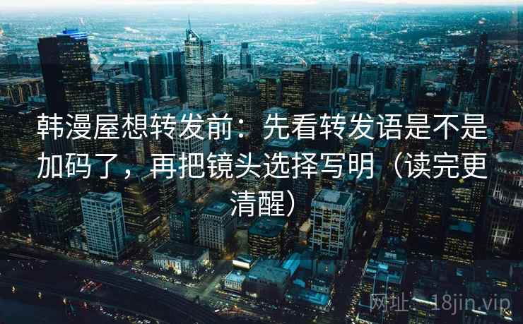 韩漫屋想转发前：先看转发语是不是加码了，再把镜头选择写明（读完更清醒）