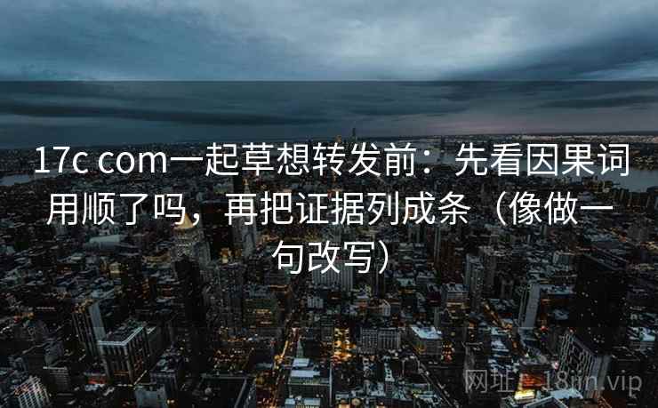 17c com一起草想转发前：先看因果词用顺了吗，再把证据列成条（像做一句改写）