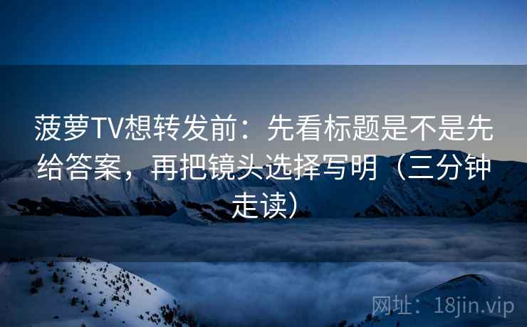 菠萝TV想转发前：先看标题是不是先给答案，再把镜头选择写明（三分钟走读）