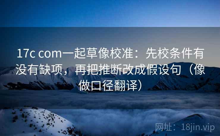 17c com一起草像校准:先校条件有没有缺项,再把推断改成假设句(像做口径翻译) 17c com一起草像校准:先校条件有没有缺项,再把推断改成假设句(像做口径翻译)