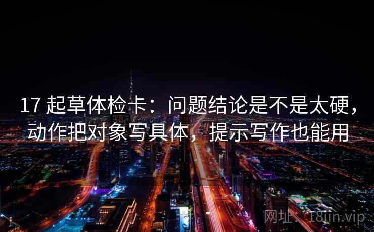 17 起草体检卡:问题结论是不是太硬,动作把对象写具体,提示写作也能用 17 起草体检卡:问题结论是不是太硬,动作把对象写具体,提示写作也能用