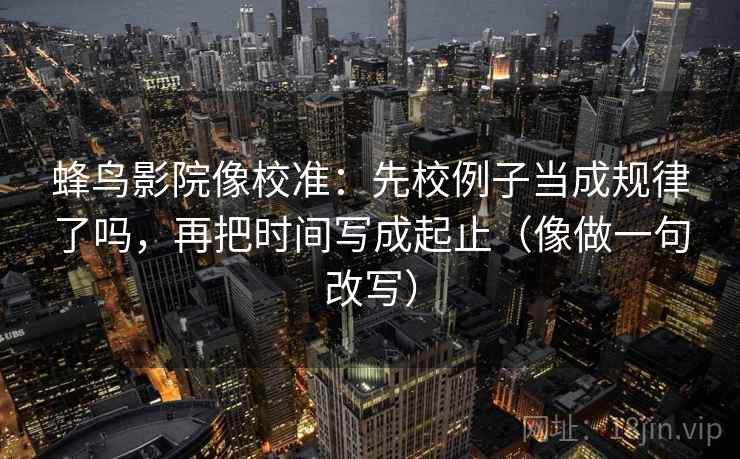 蜂鸟影院像校准：先校例子当成规律了吗，再把时间写成起止（像做一句改写）