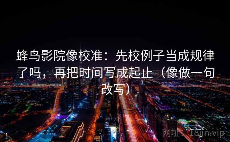 蜂鸟影院像校准：先校例子当成规律了吗，再把时间写成起止（像做一句改写）