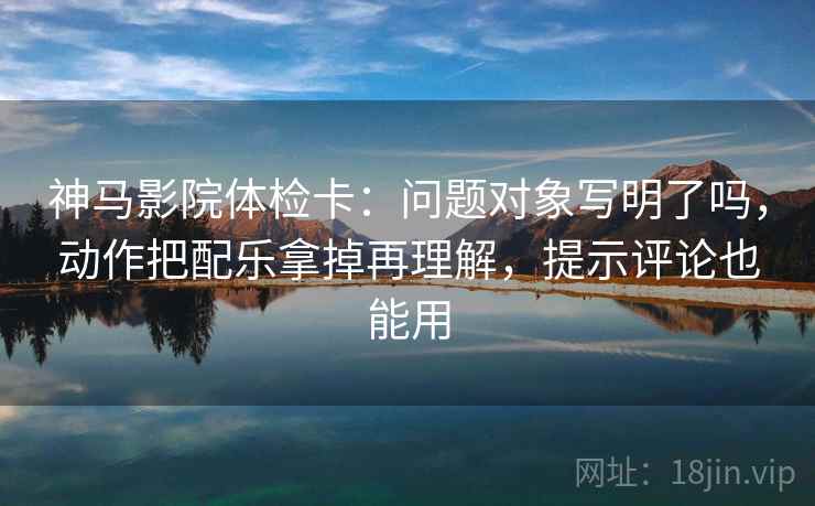 神马影院体检卡:问题对象写明了吗,动作把配乐拿掉再理解,提示评论也能用 神马影院体检卡:问题对象写明了吗,动作把配乐拿掉再理解,提示评论也能用