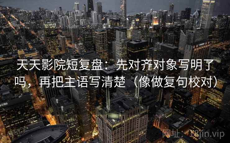 天天影院短复盘：先对齐对象写明了吗，再把主语写清楚（像做复句校对）
