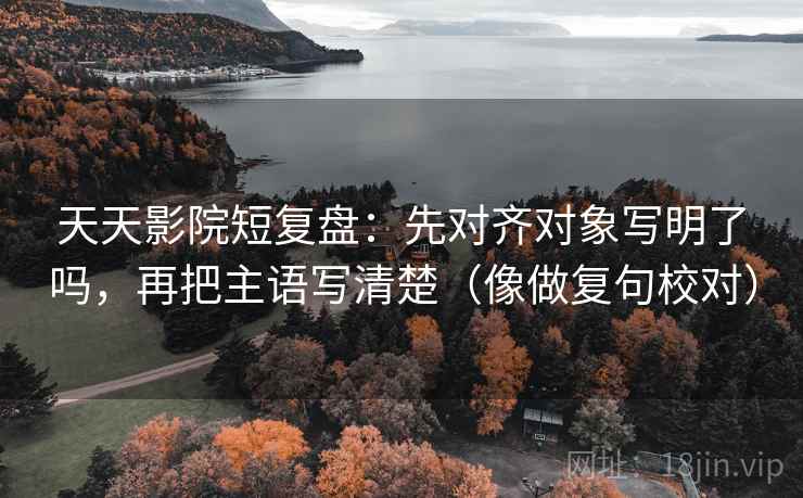 天天影院短复盘：先对齐对象写明了吗，再把主语写清楚（像做复句校对）