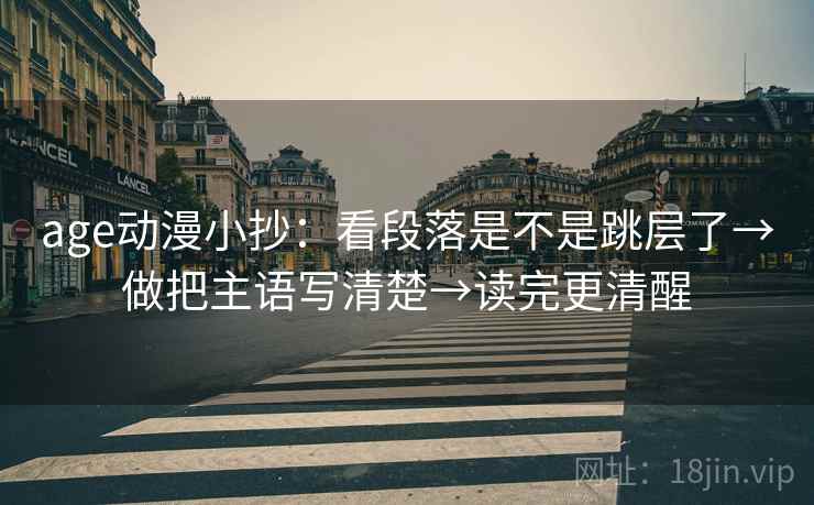 age动漫小抄:看段落是不是跳层了→做把主语写清楚→读完更清醒 age动漫小抄:看段落是不是跳层了→做把主语写清楚→读完更清醒