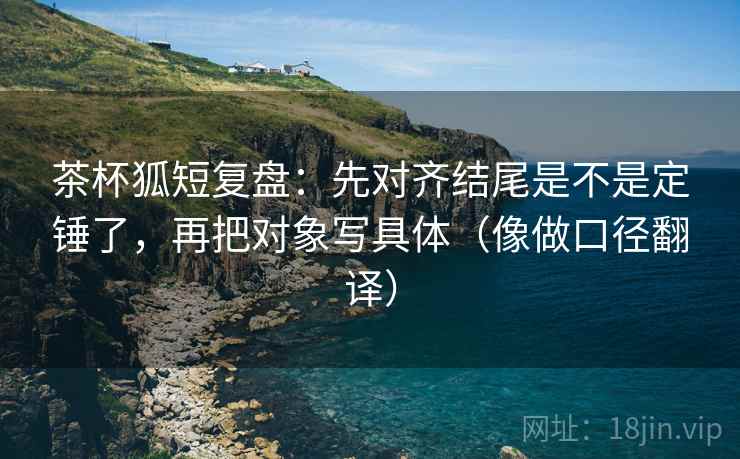 茶杯狐短复盘:先对齐结尾是不是定锤了,再把对象写具体(像做口径翻译) 茶杯狐短复盘:先对齐结尾是不是定锤了,再把对象写具体(像做口径翻译)