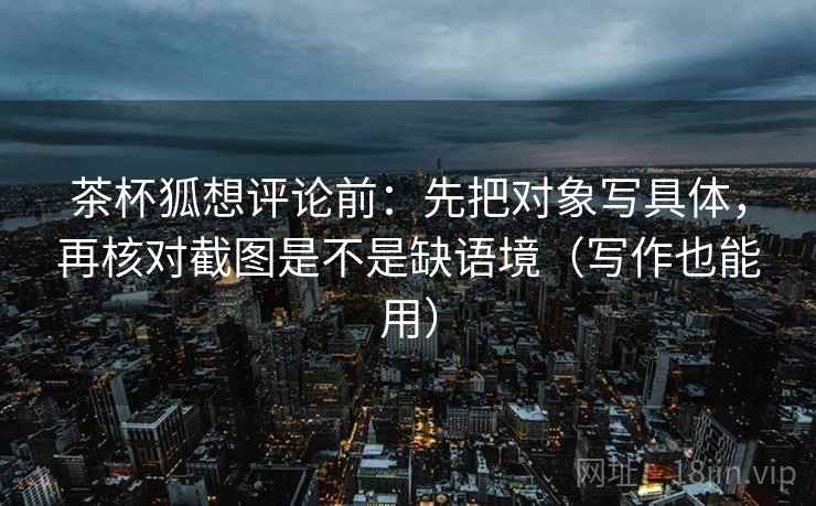 茶杯狐想评论前:先把对象写具体,再核对截图是不是缺语境(写作也能用) 茶杯狐想评论前:先把对象写具体,再核对截图是不是缺语境(写作也能用)