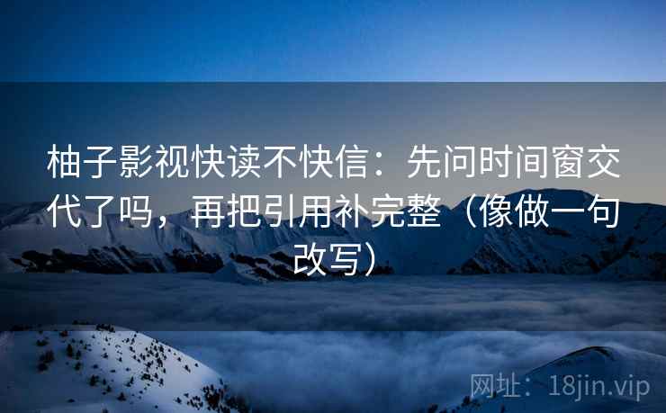 柚子影视快读不快信:先问时间窗交代了吗,再把引用补完整(像做一句改写) 柚子影视快读不快信:先问时间窗交代了吗,再把引用补完整(像做一句改写)