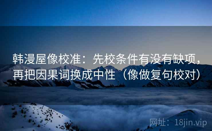 韩漫屋像校准:先校条件有没有缺项,再把因果词换成中性(像做复句校对) 韩漫屋像校准:先校条件有没有缺项,再把因果词换成中性(像做复句校对)