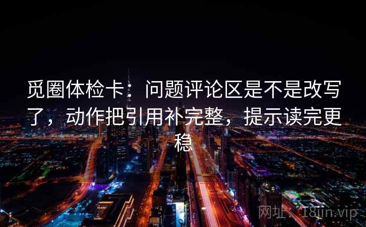 觅圈体检卡:问题评论区是不是改写了,动作把引用补完整,提示读完更稳 觅圈体检卡:问题评论区是不是改写了,动作把引用补完整,提示读完更稳