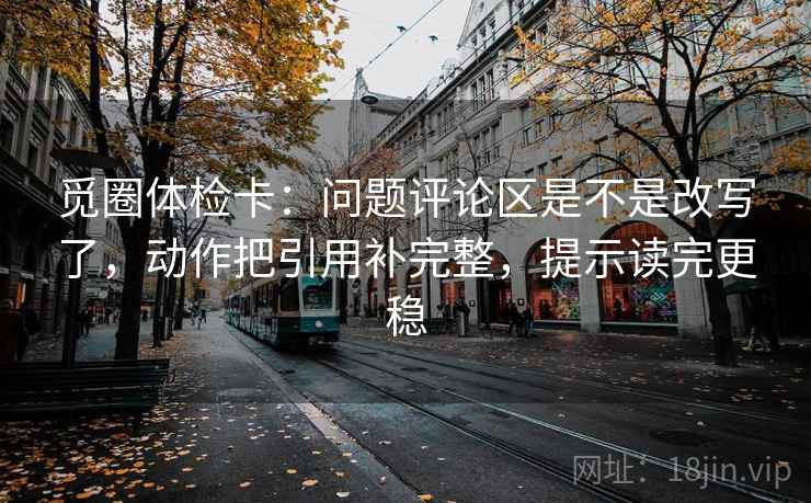 觅圈体检卡:问题评论区是不是改写了,动作把引用补完整,提示读完更稳 觅圈体检卡:问题评论区是不是改写了,动作把引用补完整,提示读完更稳