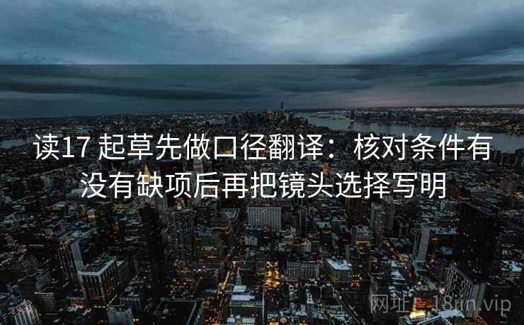 读17 起草先做口径翻译:核对条件有没有缺项后再把镜头选择写明 读17 起草先做口径翻译:核对条件有没有缺项后再把镜头选择写明